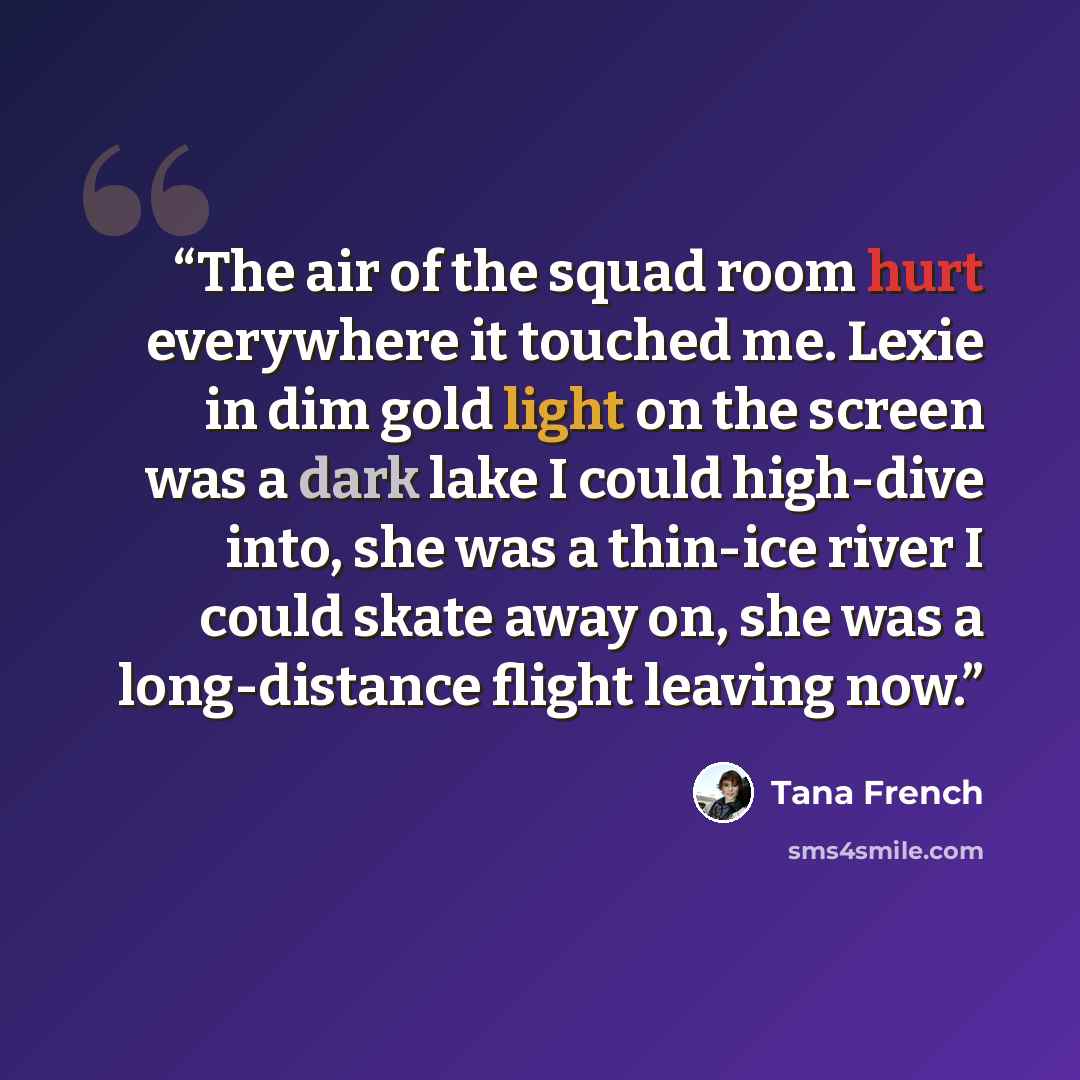 “The air of the squad room hurt everywhere it touched me. Lexie in dim gold light on the screen was a dark lake I could high-dive into, she was a thin-ice river I could skate away on, she was a long-distance flight leaving now.” quote by Tana French