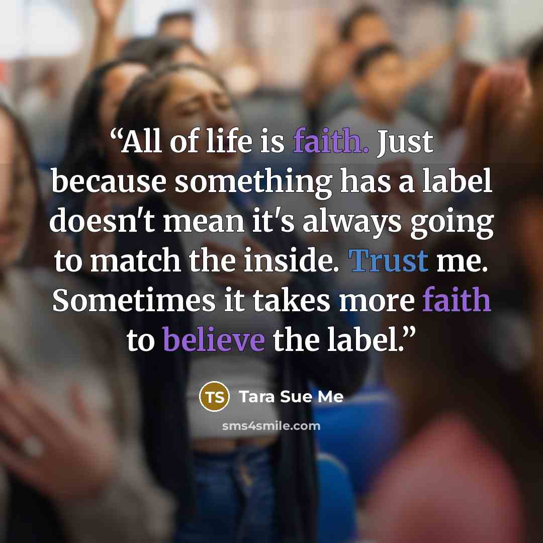 “All of life is faith. Just because something has a label doesn't mean it's always going to match the inside. Trust me. Sometimes it takes more faith to believe the label.” quote by Tara Sue Me