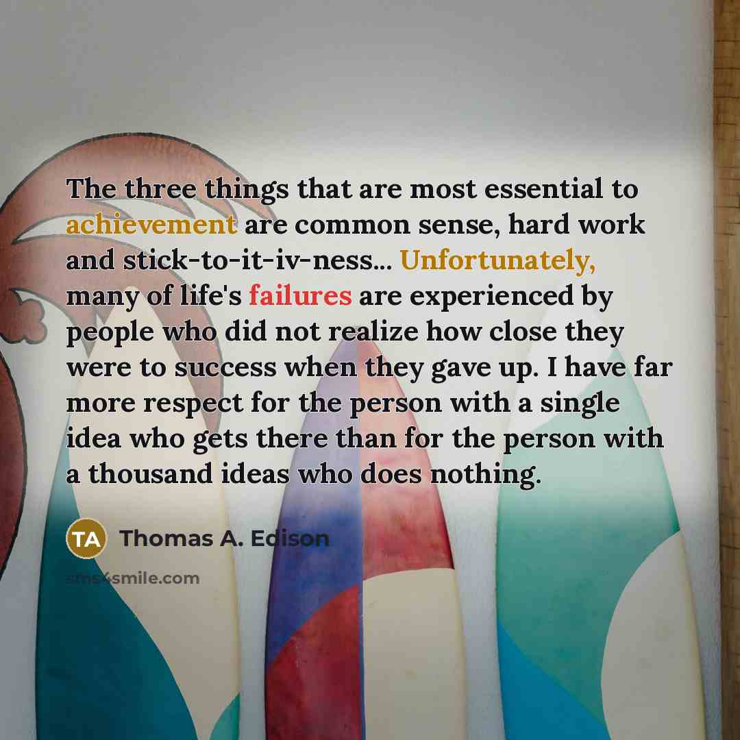 “The three things that are most essential to achievement are common sense, hard work and stick-to-it-iv-ness... Unfortunately, many of life's failures are experienced by people who did not realize how close they were to success when they gave up. I have far more respect for the person with a single…” quote by Thomas A. Edison