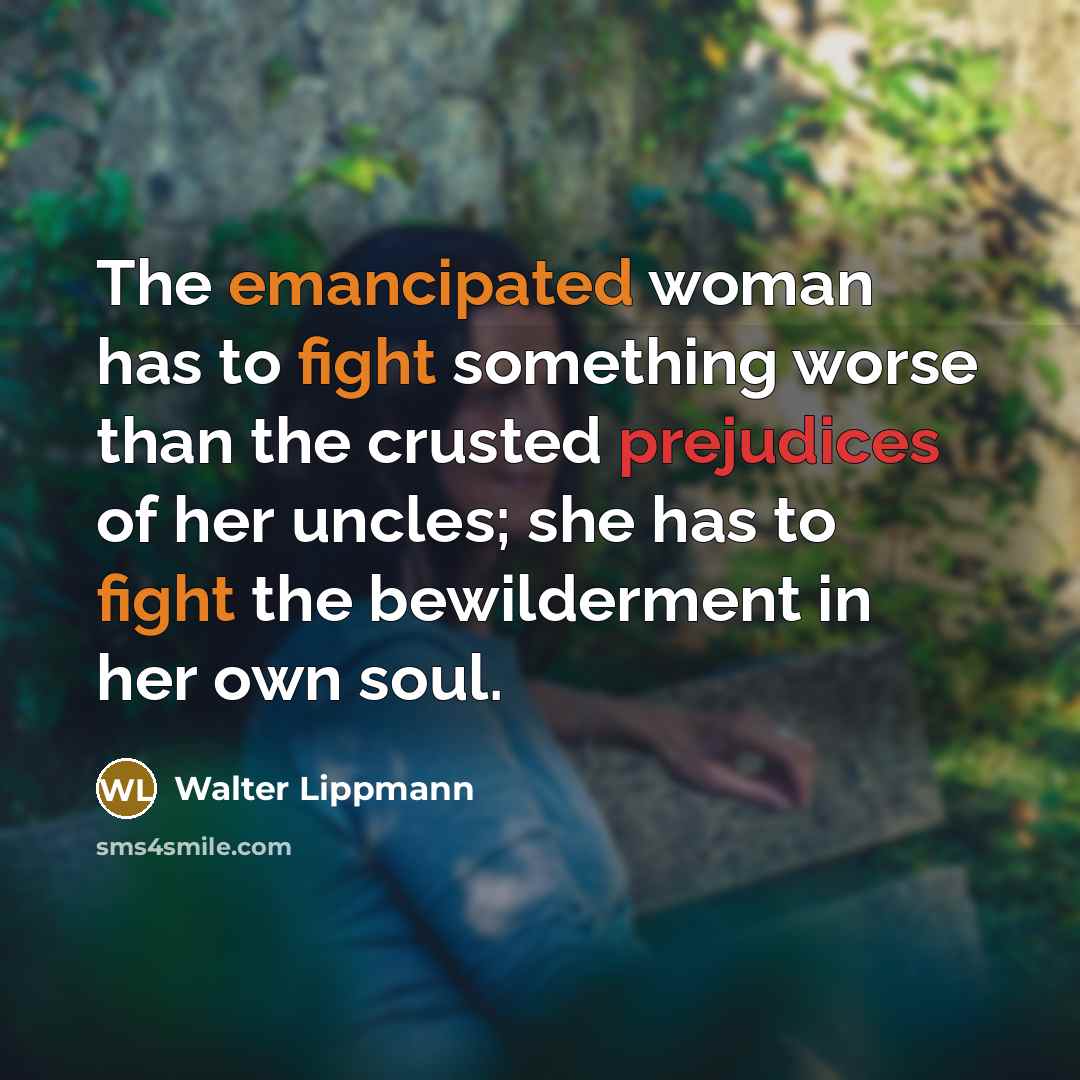 “The emancipated woman has to fight something worse than the crusted prejudices of her uncles; she has to fight the bewilderment in her own soul.” quote by Walter Lippmann