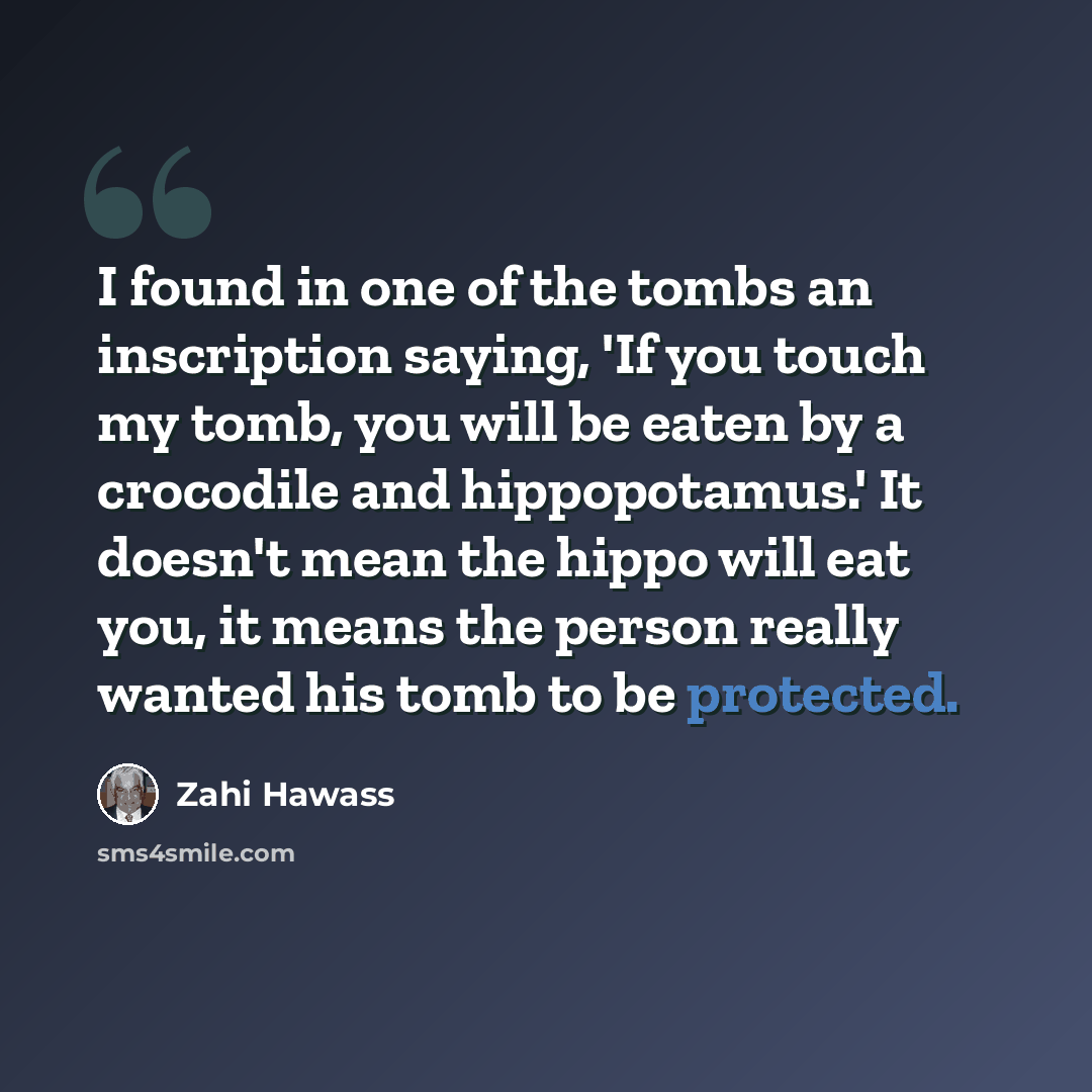 “I found in one of the tombs an inscription saying, 'If you touch my tomb, you will be eaten by a crocodile and hippopotamus.' It doesn't mean the hippo will eat you, it means the person really wanted his tomb to be protected.” quote by Zahi Hawass