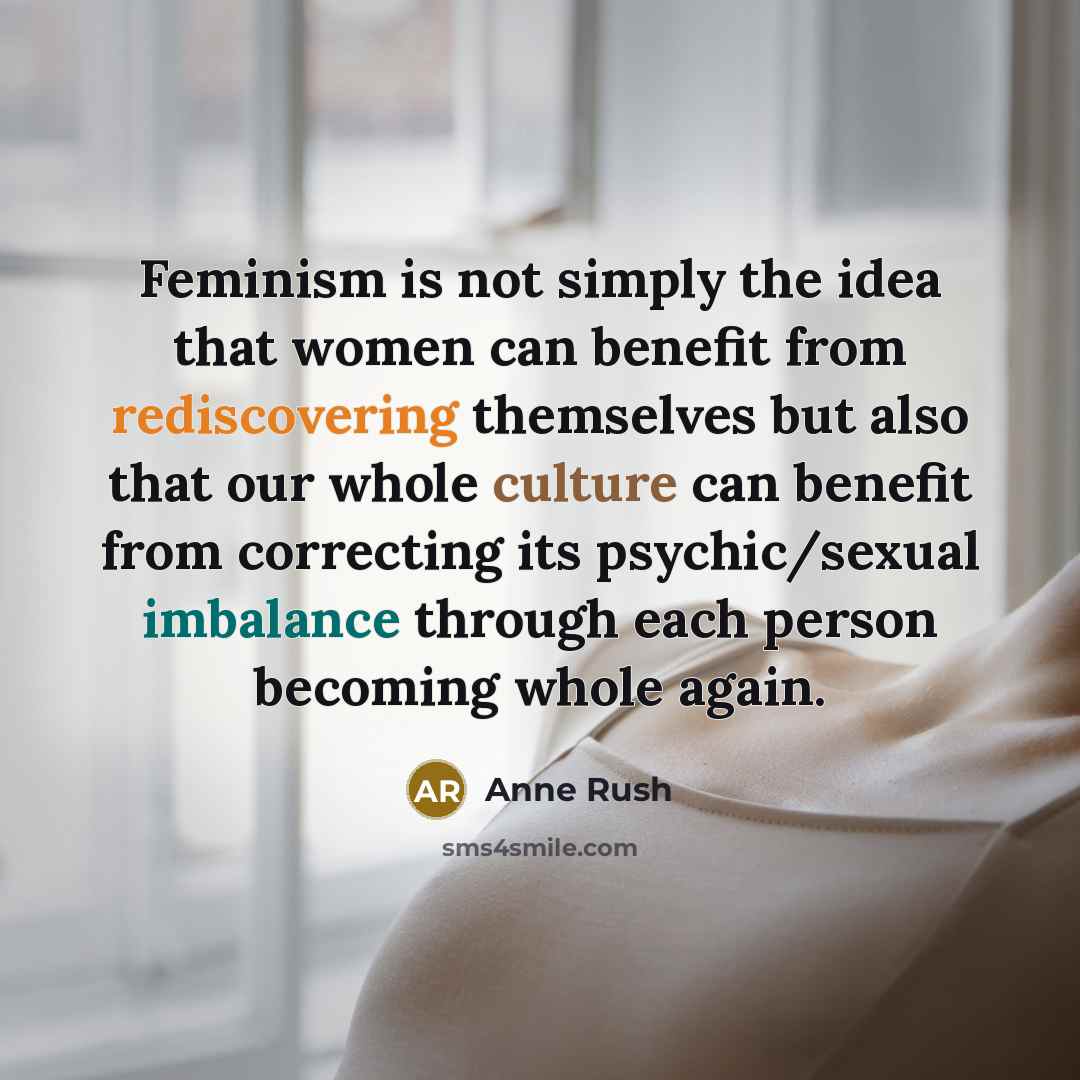 “Feminism is not simply the idea that women can benefit from rediscovering themselves but also that our whole culture can benefit from correcting its psychic/sexual imbalance through each person becoming whole again.” quote by Anne Rush