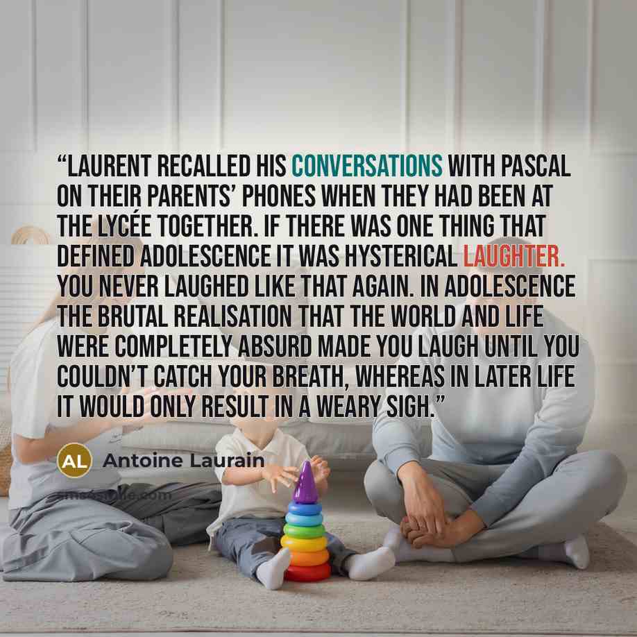 “Laurent recalled his conversations with Pascal on their parents’ phones when they had been at the lycée together. If there was one thing that defined adolescence it was hysterical laughter. You never laughed like that again. In adolescence the brutal realisation that the world and life were…” quote by Antoine Laurain