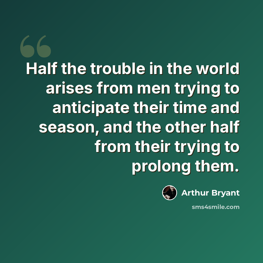 “Half the trouble in the world arises from men trying to anticipate their time and season, and the other half from their trying to prolong them.” quote by Arthur Bryant