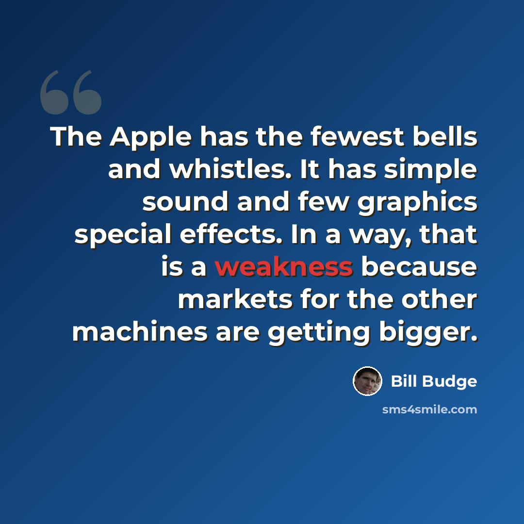 “The Apple has the fewest bells and whistles. It has simple sound and few graphics special effects. In a way, that is a weakness because markets for the other machines are getting bigger.” quote by Bill Budge