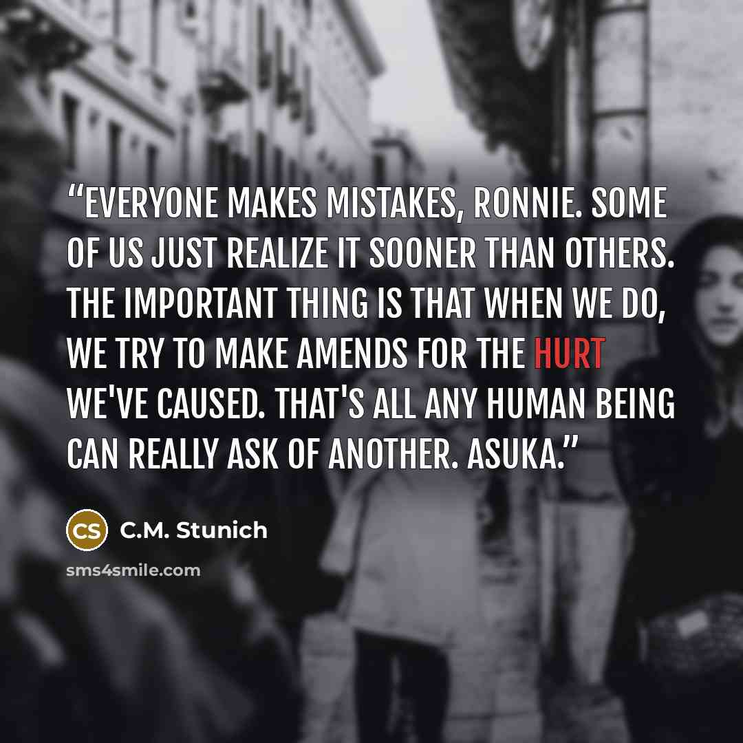 “Everyone makes mistakes, Ronnie. Some of us just realize it sooner than others. The important thing is that when we do, we try to make amends for the hurt we've caused. That's all any human being can really ask of another. Asuka.” quote by C.M. Stunich