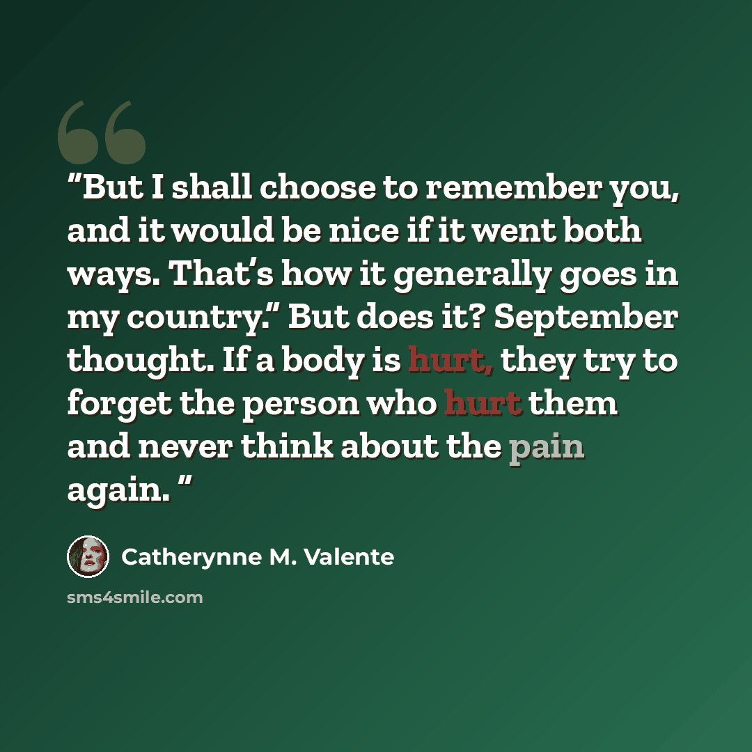 “But I shall choose to remember you, and it would be nice if it went both ways. That’s how it generally goes in my country.” But does it? September thought. If a body is hurt, they try to forget the person who hurt them and never think about the pain again.” quote by Catherynne M. Valente