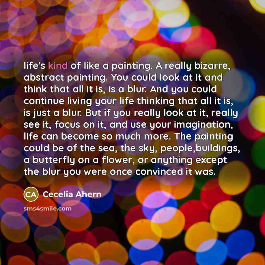 “life's kind of like a painting. A really bizarre, abstract painting. You could look at it and think that all it is, is a blur. And you could continue living your life thinking that all it is, is just a blur. But if you really look at it, really see it, focus on it, and use your imagination, life…” quote by Cecelia Ahern