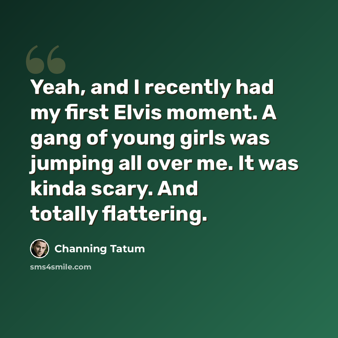 “Yeah, and I recently had my first Elvis moment. A gang of young girls was jumping all over me. It was kinda scary. And totally flattering.” quote by Channing Tatum
