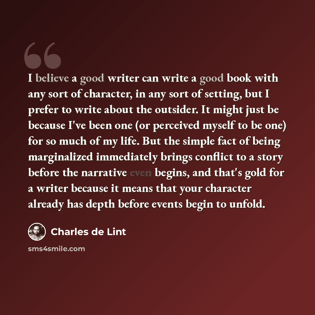 “I believe a good writer can write a good book with any sort of character, in any sort of setting, but I prefer to write about the outsider. It might just be because I've been one (or perceived myself to be one) for so much of my life. But the simple fact of being marginalized immediately brings…” quote by Charles de Lint