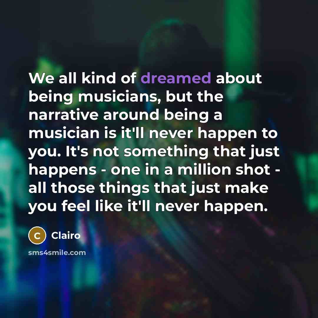 “We all kind of dreamed about being musicians, but the narrative around being a musician is it'll never happen to you. It's not something that just happens - one in a million shot - all those things that just make you feel like it'll never happen.” quote by Clairo