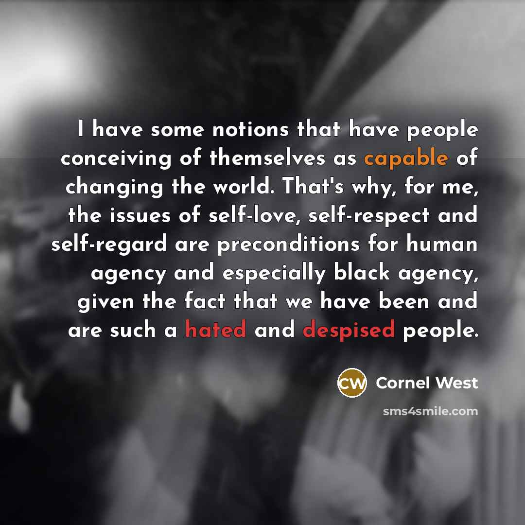 “I have some notions that have people conceiving of themselves as capable of changing the world. That's why, for me, the issues of self-love, self-respect and self-regard are preconditions for human agency and especially black agency, given the fact that we have been and are such a hated and…” quote by Cornel West