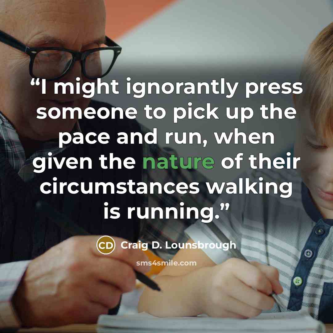 “I might ignorantly press someone to pick up the pace and run, when given the nature of their circumstances walking is running.” quote by Craig D. Lounsbrough