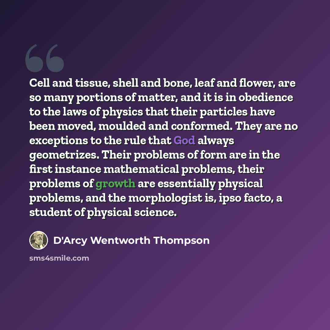 “Cell and tissue, shell and bone, leaf and flower, are so many portions of matter, and it is in obedience to the laws of physics that their particles have been moved, moulded and conformed. They are no exceptions to the rule that God always geometrizes. Their problems of form are in the first…” quote by D'Arcy Wentworth Thompson