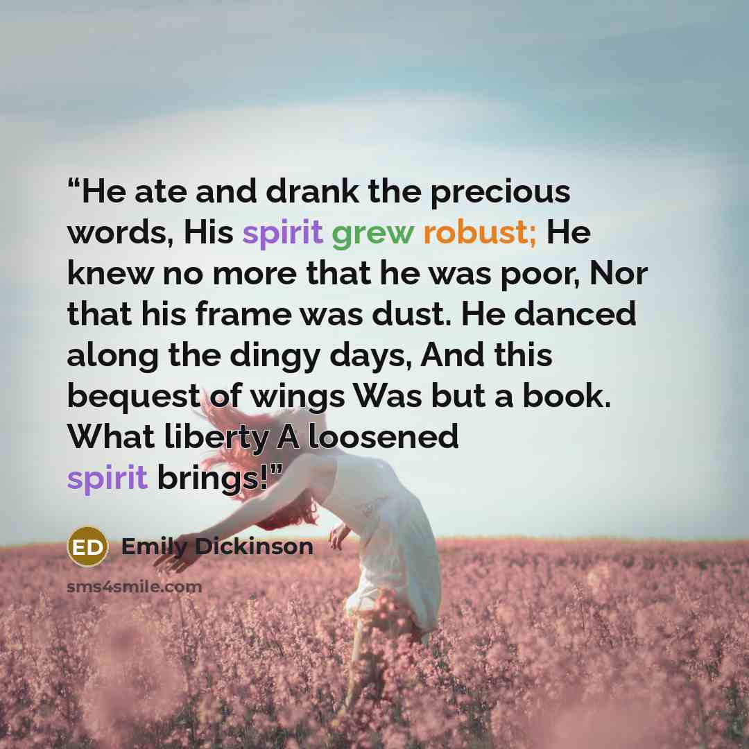 “He ate and drank the precious words, His spirit grew robust; He knew no more that he was poor, Nor that his frame was dust. He danced along the dingy days, And this bequest of wings Was but a book. What liberty A loosened spirit brings!” quote by Emily Dickinson
