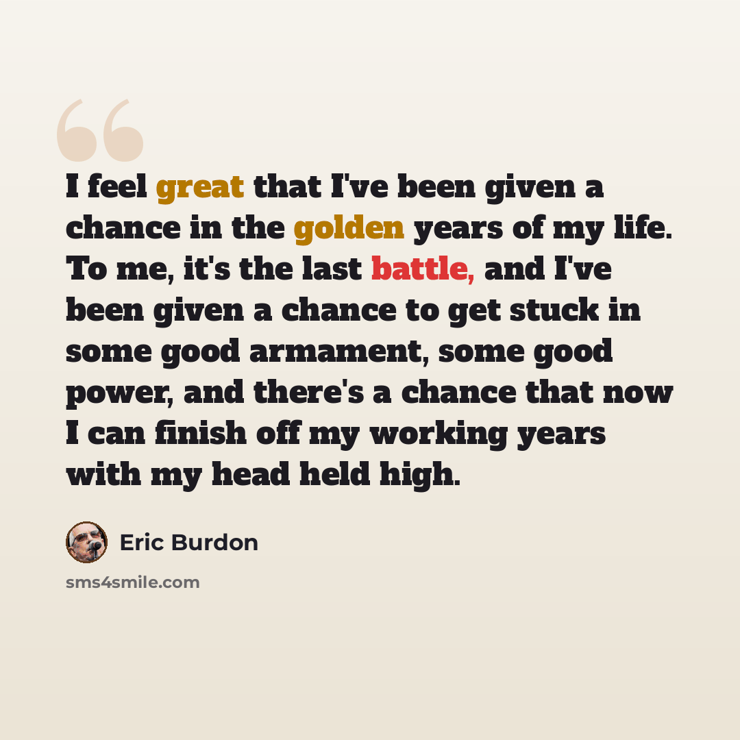 “I feel great that I've been given a chance in the golden years of my life. To me, it's the last battle, and I've been given a chance to get stuck in some good armament, some good power, and there's a chance that now I can finish off my working years with my head held high.” quote by Eric Burdon