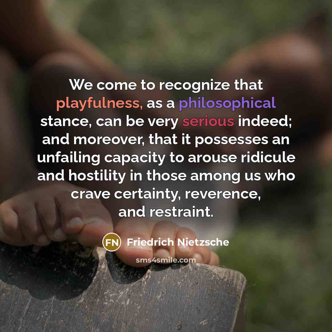 “We come to recognize that playfulness, as a philosophical stance, can be very serious indeed; and moreover, that it possesses an unfailing capacity to arouse ridicule and hostility in those among us who crave certainty, reverence, and restraint.” quote by Friedrich Nietzsche
