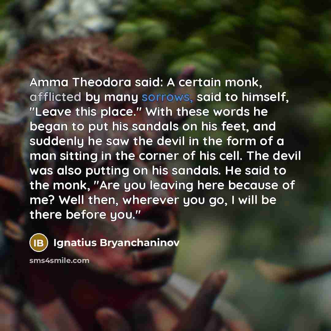 “Amma Theodora said: A certain monk, afflicted by many sorrows, said to himself, "Leave this place." With these words he began to put his sandals on his feet, and suddenly he saw the devil in the form of a man sitting in the corner of his cell. The devil was also putting on his sandals. He said to…” quote by Ignatius Bryanchaninov