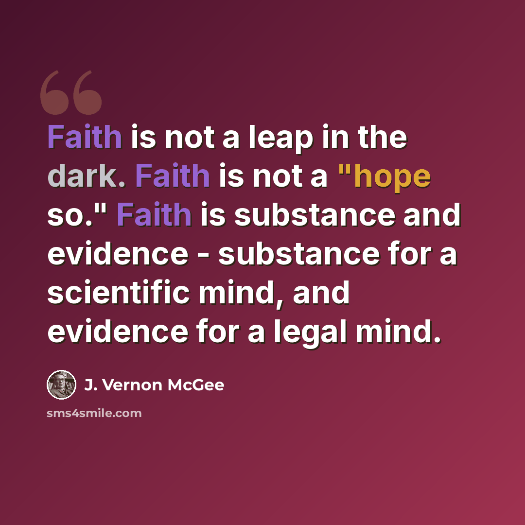 “Faith is not a leap in the dark. Faith is not a "hope so." Faith is substance and evidence - substance for a scientific mind, and evidence for a legal mind.” quote by J. Vernon McGee