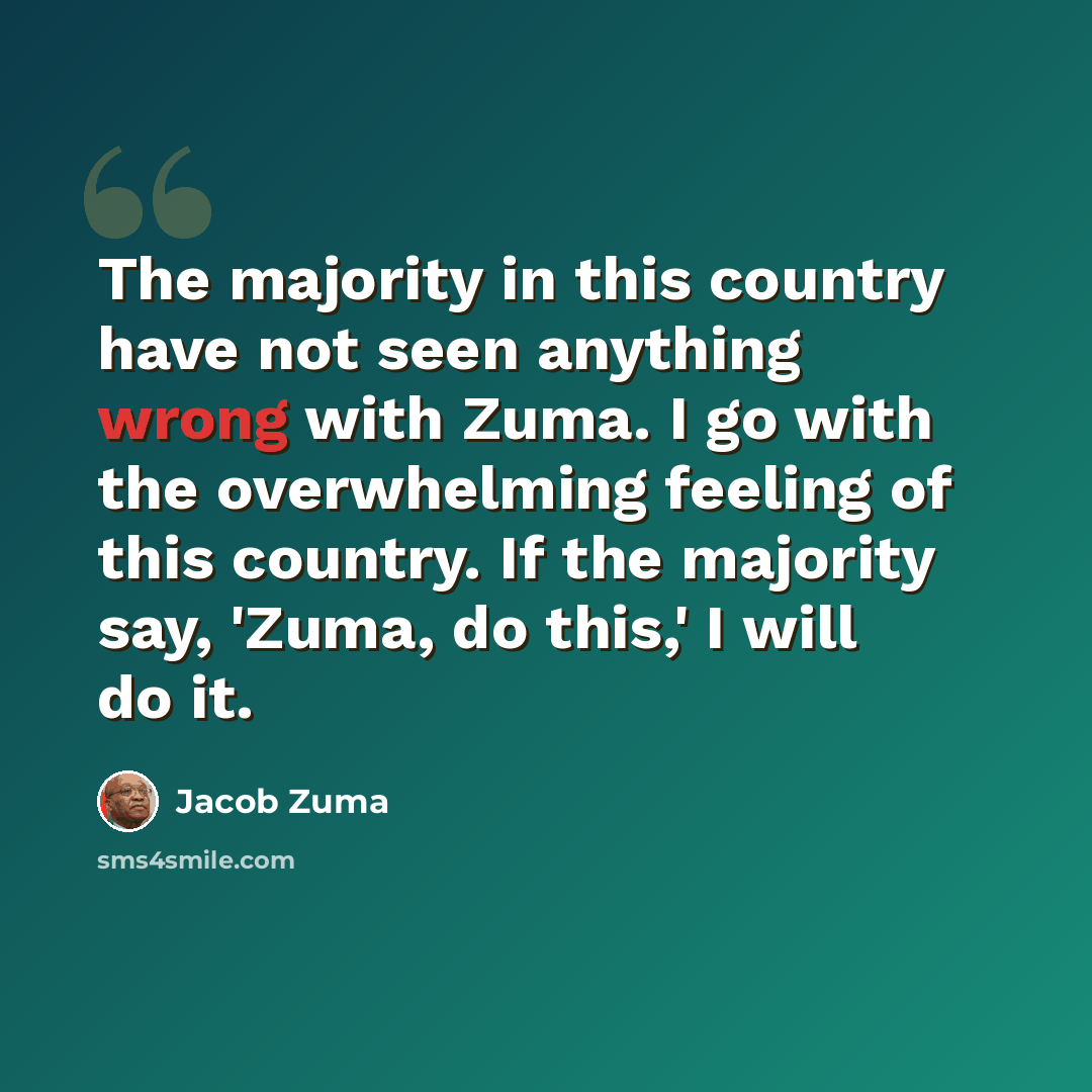 “The majority in this country have not seen anything wrong with Zuma. I go with the overwhelming feeling of this country. If the majority say, 'Zuma, do this,' I will do it.” quote by Jacob Zuma