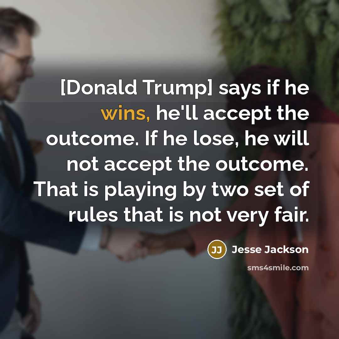 “[Donald Trump] says if he wins, he'll accept the outcome. If he lose, he will not accept the outcome. That is playing by two set of rules that is not very fair.” quote by Jesse Jackson