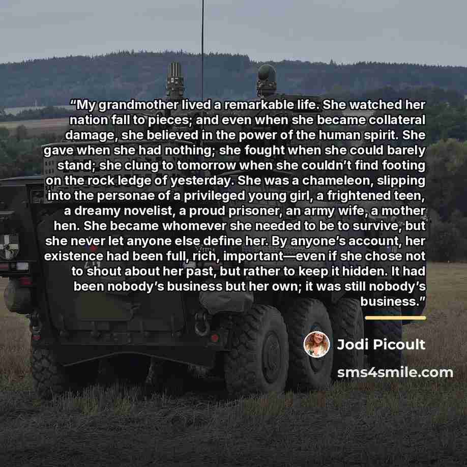 “My grandmother lived a remarkable life. She watched her nation fall to pieces; and even when she became collateral damage, she believed in the power of the human spirit. She gave when she had nothing; she fought when she could barely stand; she clung to tomorrow when she couldn’t find footing on…” quote by Jodi Picoult