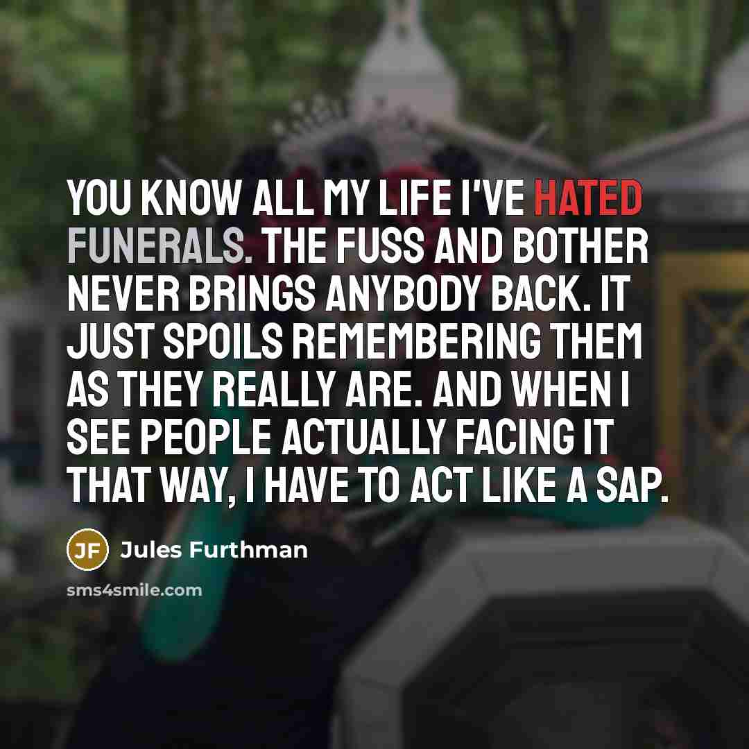 “You know all my life I've hated funerals. The fuss and bother never brings anybody back. It just spoils remembering them as they really are. And when I see people actually facing it that way, I have to act like a sap.” quote by Jules Furthman
