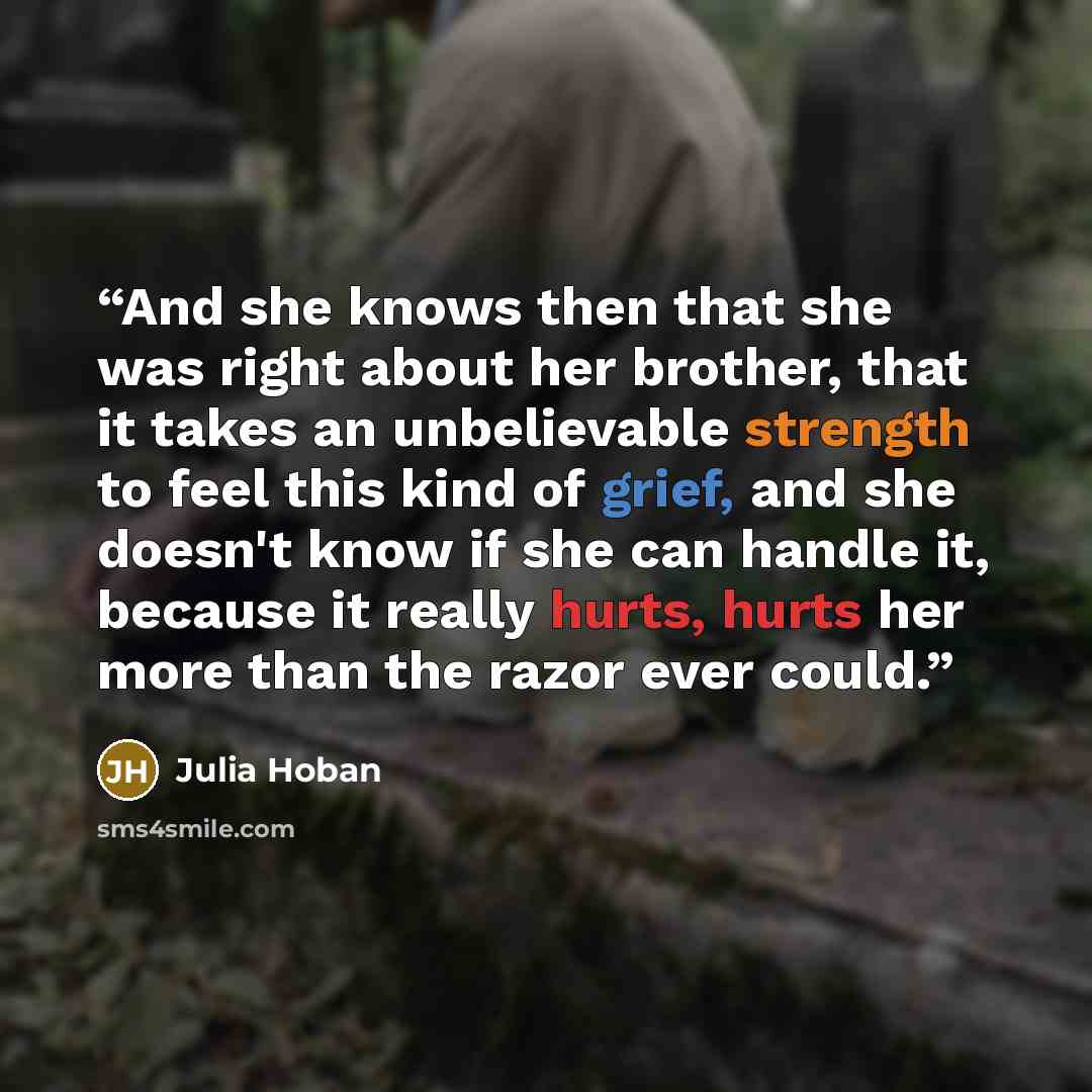 “And she knows then that she was right about her brother, that it takes an unbelievable strength to feel this kind of grief, and she doesn't know if she can handle it, because it really hurts, hurts her more than the razor ever could.” quote by Julia Hoban