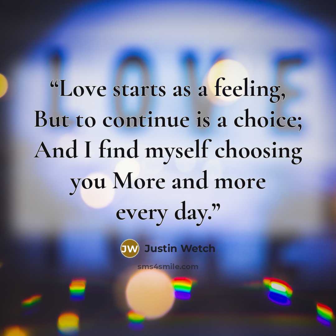 “Love starts as a feeling, But to continue is a choice; And I find myself choosing you More and more every day.” quote by Justin Wetch