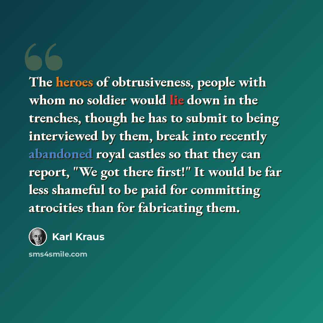 “The heroes of obtrusiveness, people with whom no soldier would lie down in the trenches, though he has to submit to being interviewed by them, break into recently abandoned royal castles so that they can report, "We got there first!" It would be far less shameful to be paid for committing…” quote by Karl Kraus