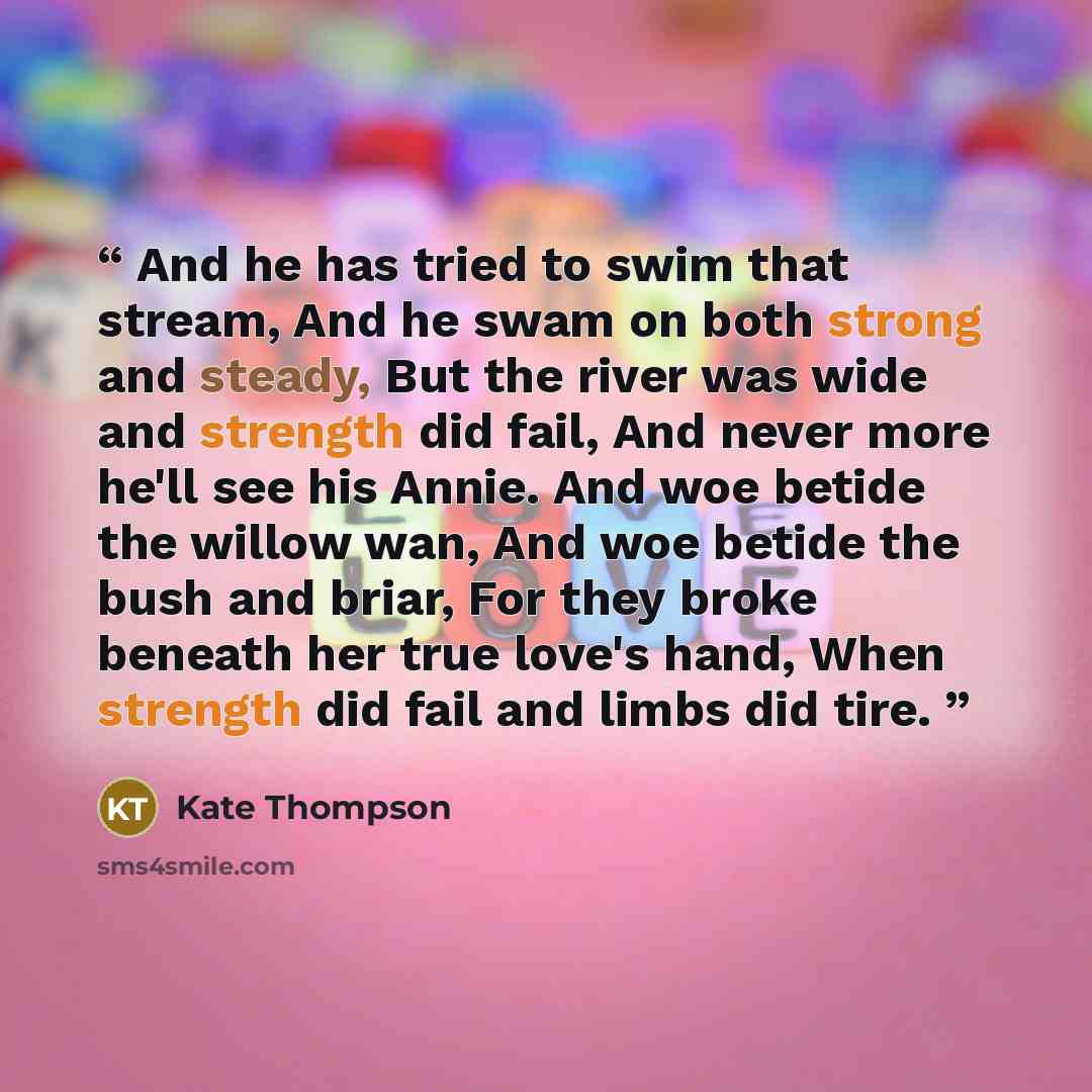 “And he has tried to swim that stream, And he swam on both strong and steady, But the river was wide and strength did fail, And never more he'll see his Annie. And woe betide the willow wan, And woe betide the bush and briar, For they broke beneath her true love's hand, When strength did fail and…” quote by Kate Thompson