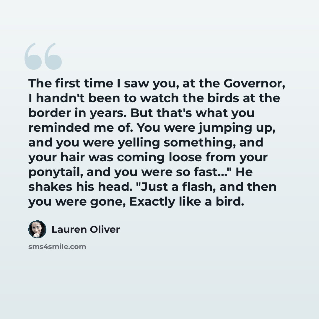 “The first time I saw you, at the Governor, I handn't been to watch the birds at the border in years. But that's what you reminded me of. You were jumping up, and you were yelling something, and your hair was coming loose from your ponytail, and you were so fast..." He shakes his head. "Just a…” quote by Lauren Oliver