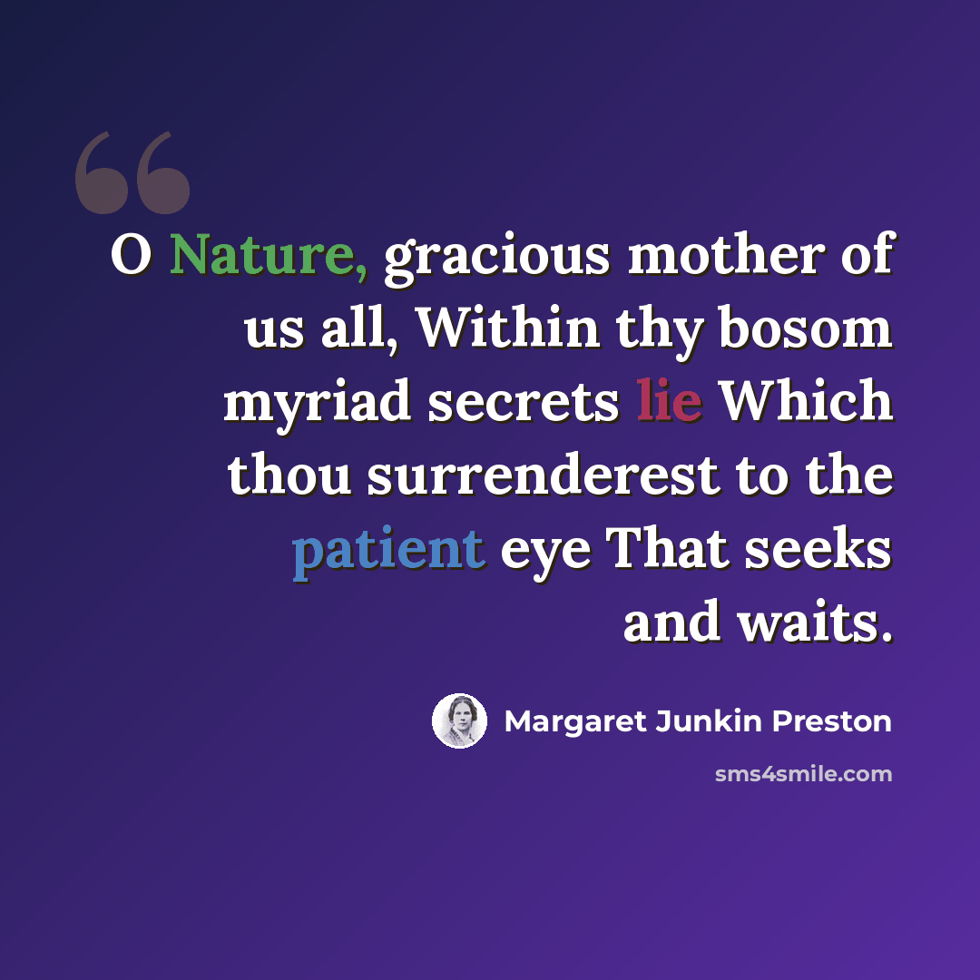 “O Nature, gracious mother of us all, Within thy bosom myriad secrets lie Which thou surrenderest to the patient eye That seeks and waits.” quote by Margaret Junkin Preston