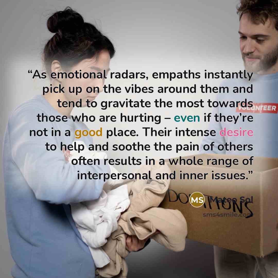 “As emotional radars, empaths instantly pick up on the vibes around them and tend to gravitate the most towards those who are hurting – even if they’re not in a good place. Their intense desire to help and soothe the pain of others often results in a whole range of interpersonal and inner issues.” quote by Mateo Sol