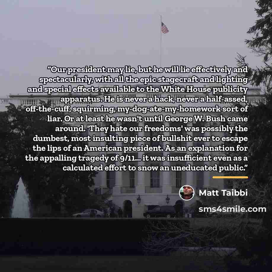 “Our president may lie, but he will lie effectively and spectacularly, with all the epic stagecraft and lighting and special effects available to the White House publicity apparatus. He is never a hack, never a half-assed, off-the-cuff, squirming, my-dog-ate-my-homework sort of liar. Or at least he…” quote by Matt Taibbi