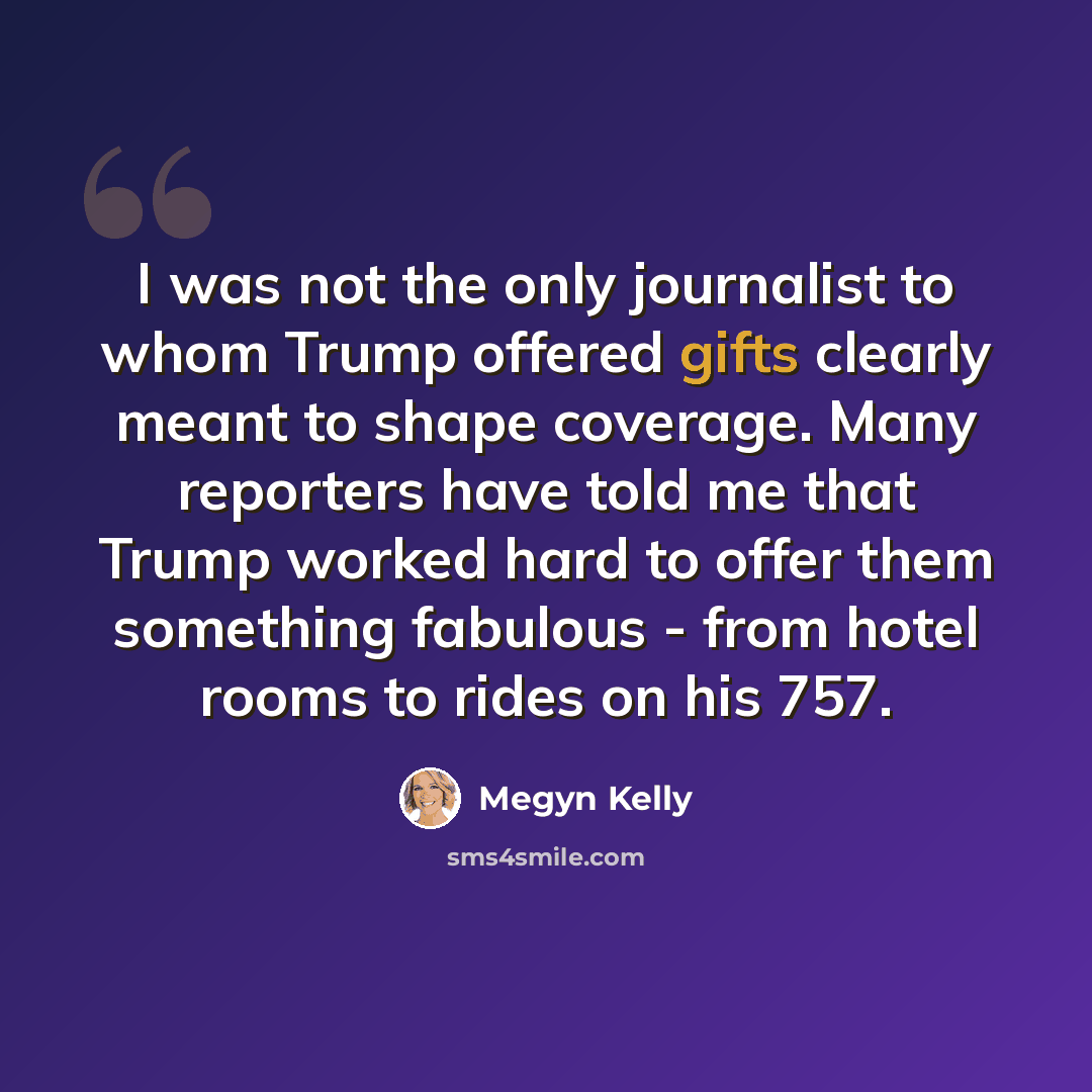 “I was not the only journalist to whom Trump offered gifts clearly meant to shape coverage. Many reporters have told me that Trump worked hard to offer them something fabulous - from hotel rooms to rides on his 757.” quote by Megyn Kelly