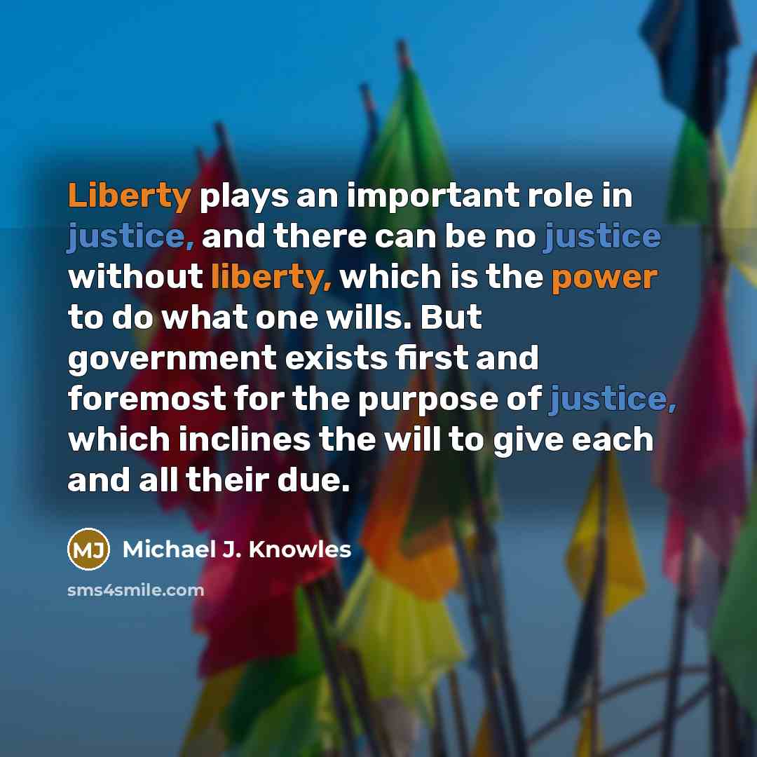 “Liberty plays an important role in justice, and there can be no justice without liberty, which is the power to do what one wills. But government exists first and foremost for the purpose of justice, which inclines the will to give each and all their due.” quote by Michael J. Knowles