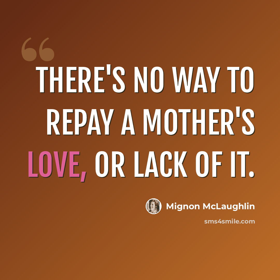 “There's no way to repay a mother's love, or lack of it.” quote by Mignon McLaughlin
