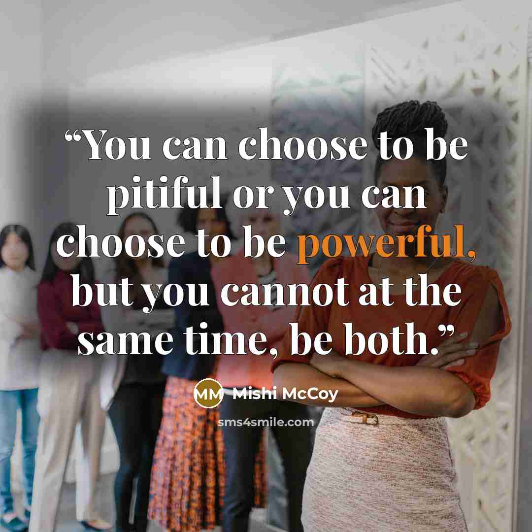 “You can choose to be pitiful or you can choose to be powerful, but you cannot at the same time, be both.” quote by Mishi McCoy