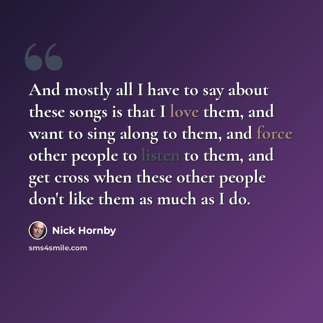 “And mostly all I have to say about these songs is that I love them, and want to sing along to them, and force other people to listen to them, and get cross when these other people don't like them as much as I do.” quote by Nick Hornby