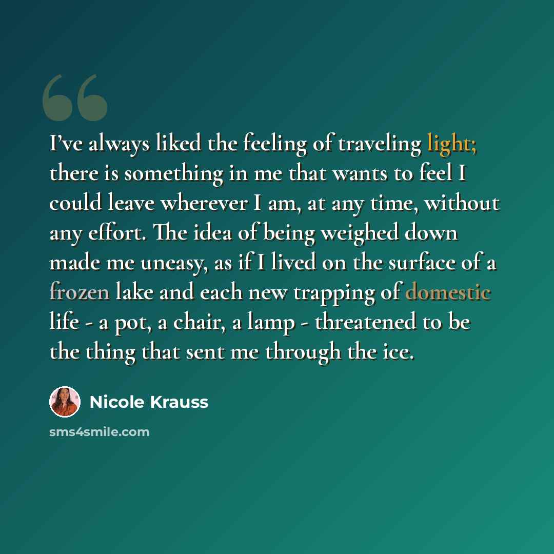 “I’ve always liked the feeling of traveling light; there is something in me that wants to feel I could leave wherever I am, at any time, without any effort. The idea of being weighed down made me uneasy, as if I lived on the surface of a frozen lake and each new trapping of domestic life - a pot, a…” quote by Nicole Krauss