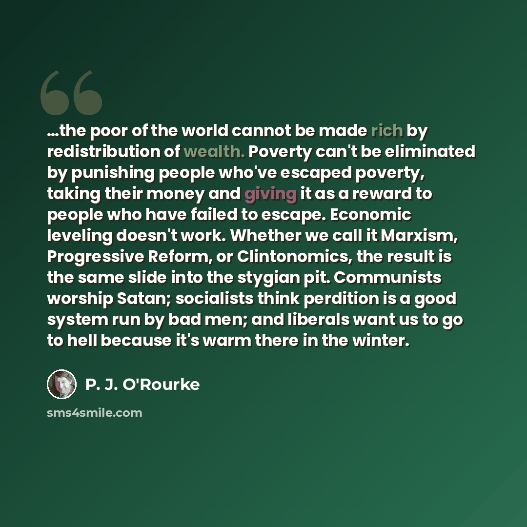 “…the poor of the world cannot be made rich by redistribution of wealth. Poverty can't be eliminated by punishing people who've escaped poverty, taking their money and giving it as a reward to people who have failed to escape. Economic leveling doesn't work. Whether we call it Marxism, Progressive…” quote by P. J. O'Rourke