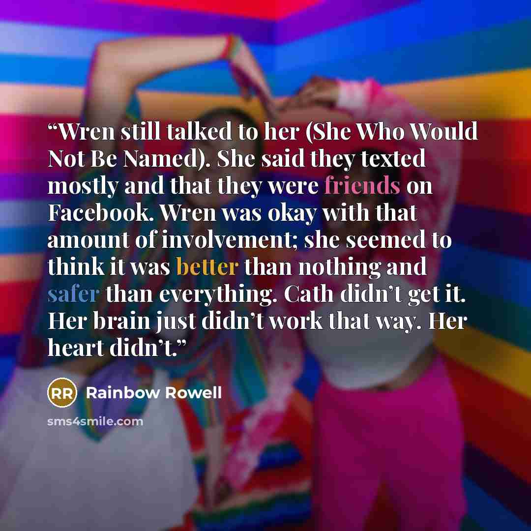 “Wren still talked to her (She Who Would Not Be Named). She said they texted mostly and that they were friends on Facebook. Wren was okay with that amount of involvement; she seemed to think it was better than nothing and safer than everything. Cath didn’t get it. Her brain just didn’t work that…” quote by Rainbow Rowell