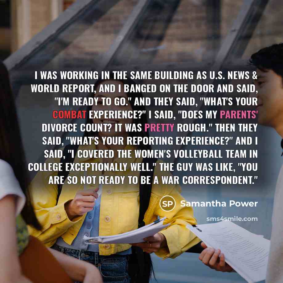 “I was working in the same building as U.S. News & World Report, and I banged on the door and said, "I'm ready to go." And they said, "What's your combat experience?" I said, "Does my parents' divorce count? It was pretty rough." Then they said, "What's your reporting experience?" And I said, "I…” quote by Samantha Power