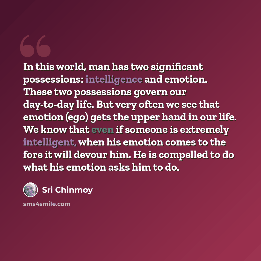 “In this world, man has two significant possessions: intelligence and emotion. These two possessions govern our day-to-day life. But very often we see that emotion (ego) gets the upper hand in our life. We know that even if someone is extremely intelligent, when his emotion comes to the fore it…” quote by Sri Chinmoy