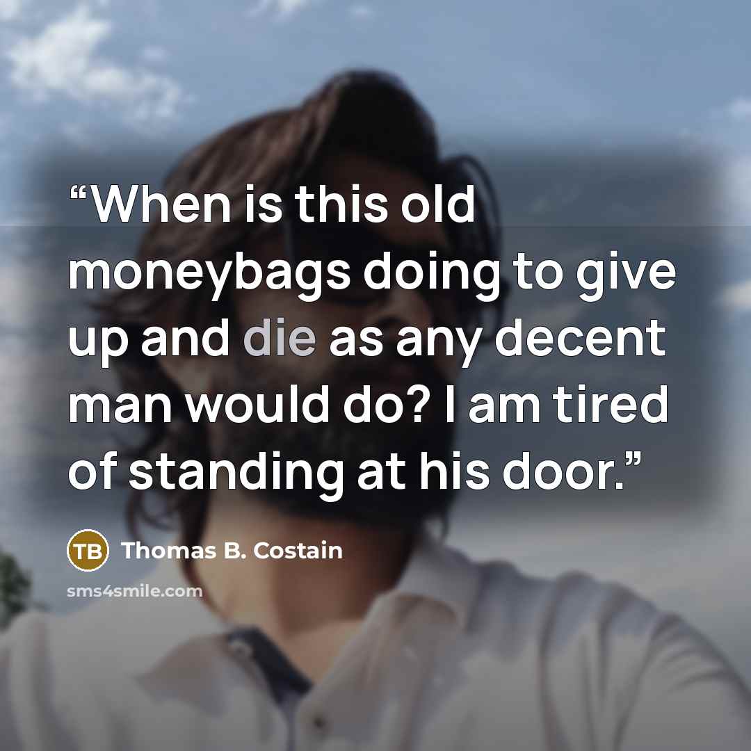 “When is this old moneybags doing to give up and die as any decent man would do? I am tired of standing at his door.” quote by Thomas B. Costain