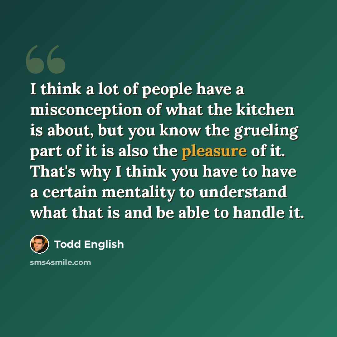 “I think a lot of people have a misconception of what the kitchen is about, but you know the grueling part of it is also the pleasure of it. That's why I think you have to have a certain mentality to understand what that is and be able to handle it.” quote by Todd English