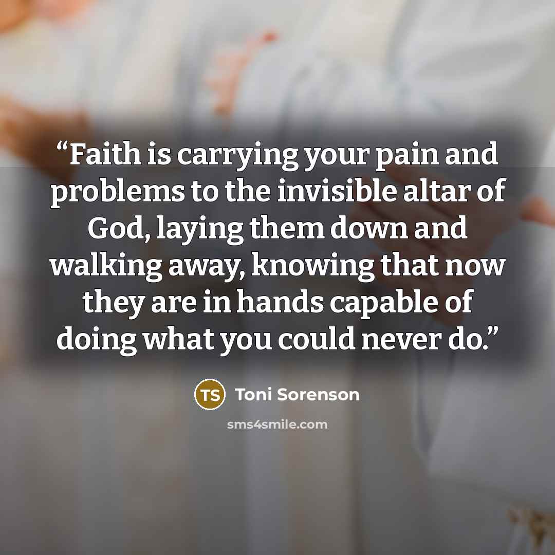 “Faith is carrying your pain and problems to the invisible altar of God, laying them down and walking away, knowing that now they are in hands capable of doing what you could never do.” quote by Toni Sorenson