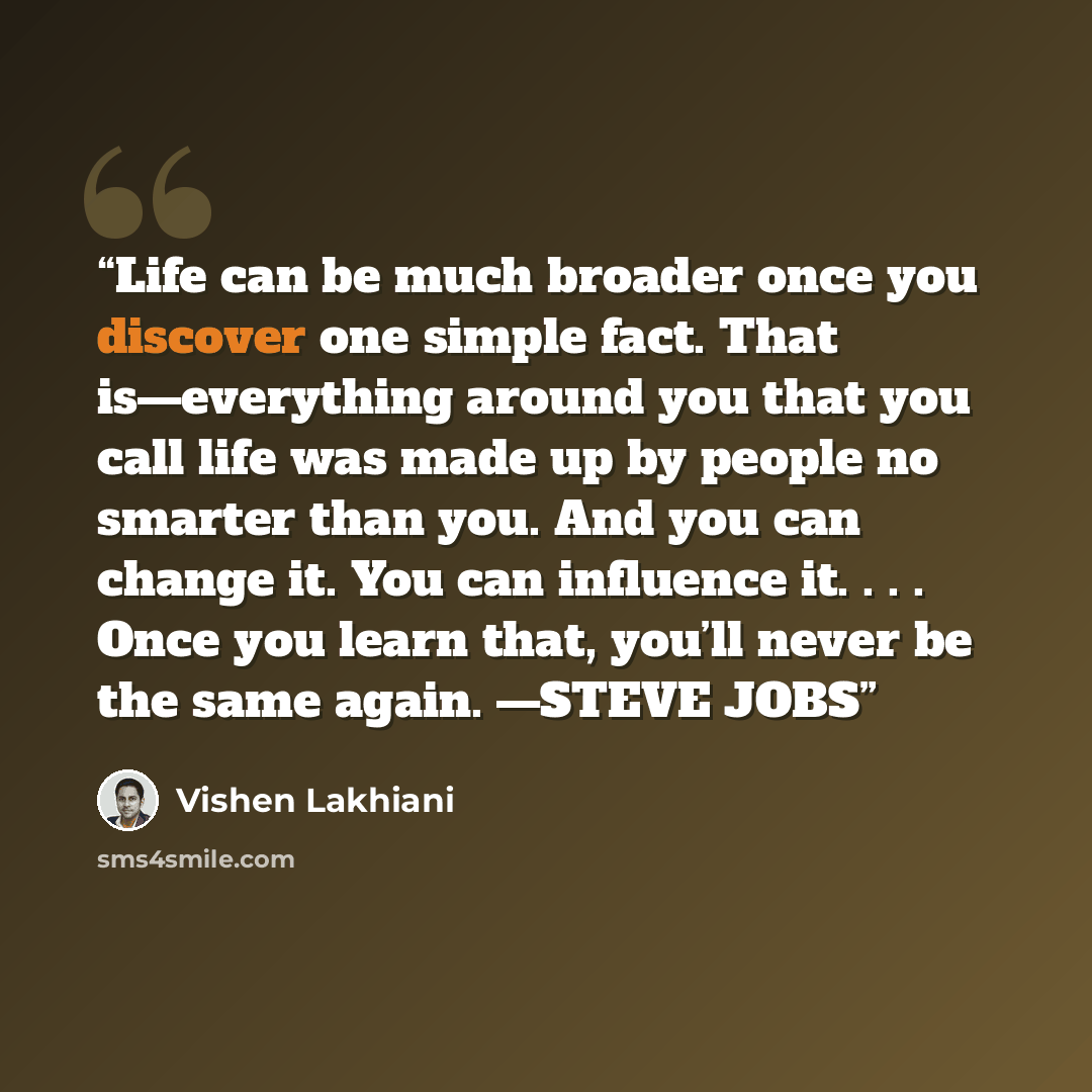 “Life can be much broader once you discover one simple fact. That is—everything around you that you call life was made up by people no smarter than you. And you can change it. You can influence it. . . . Once you learn that, you’ll never be the same again. —STEVE JOBS” quote by Vishen Lakhiani