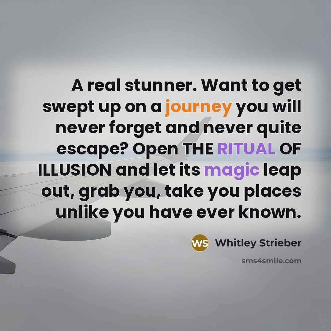 “A real stunner. Want to get swept up on a journey you will never forget and never quite escape? Open THE RITUAL OF ILLUSION and let its magic leap out, grab you, take you places unlike you have ever known.” quote by Whitley Strieber